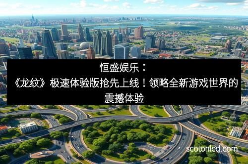 恒盛娱乐：《龙纹》极速体验版抢先上线！领略全新游戏世界的震撼体验